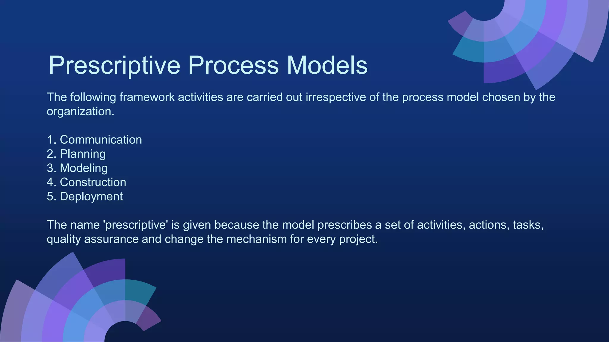Prescriptive Process Models
The following framework activities are carried out irrespective of the process model chosen by the
organization.
1. Communication
2. Planning
3. Modeling
4. Construction
5. Deployment
The name 'prescriptive' is given because the model prescribes a set of activities, actions, tasks,
quality assurance and change the mechanism for every project.
 