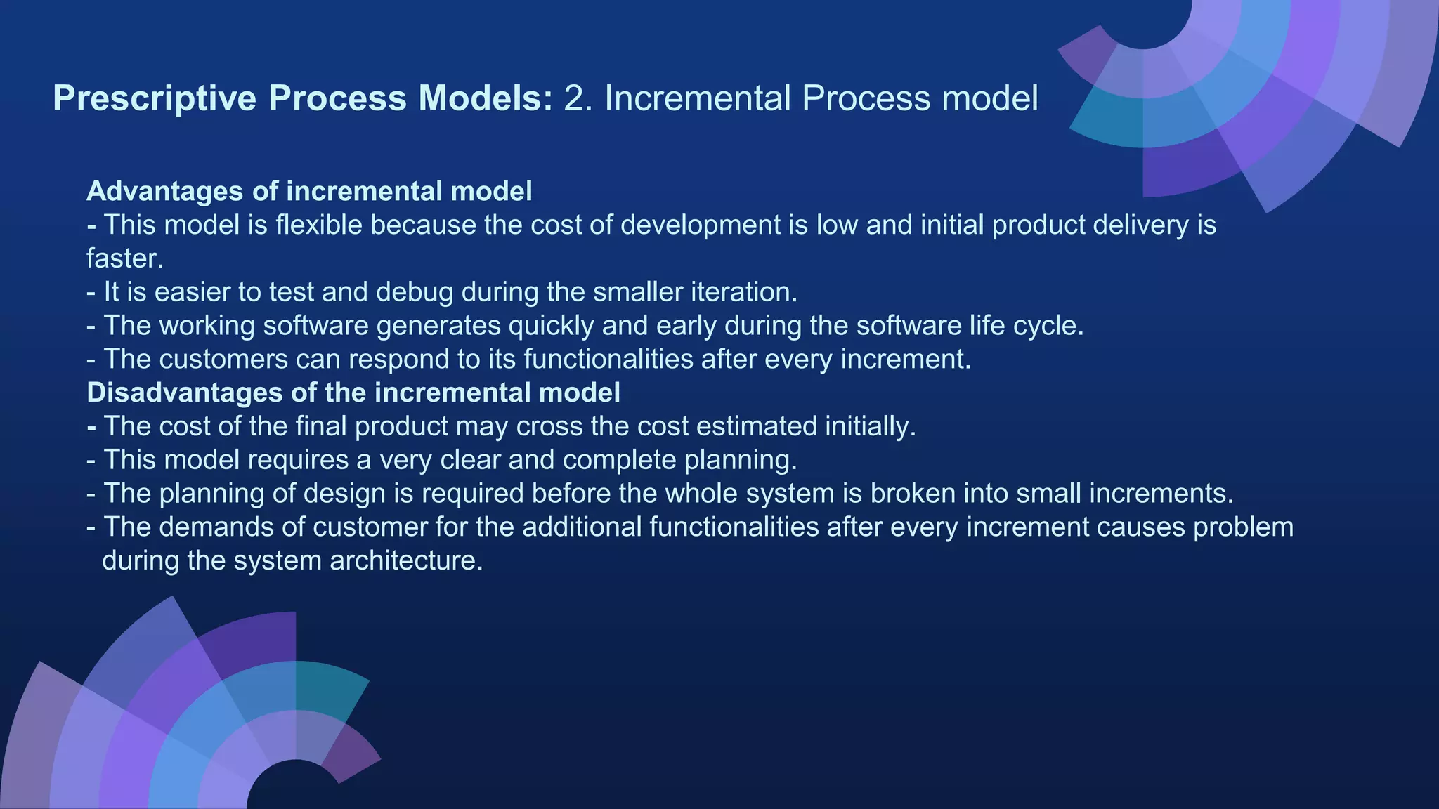 Prescriptive Process Models: 2. Incremental Process model
Advantages of incremental model
- This model is flexible because the cost of development is low and initial product delivery is
faster.
- It is easier to test and debug during the smaller iteration.
- The working software generates quickly and early during the software life cycle.
- The customers can respond to its functionalities after every increment.
Disadvantages of the incremental model
- The cost of the final product may cross the cost estimated initially.
- This model requires a very clear and complete planning.
- The planning of design is required before the whole system is broken into small increments.
- The demands of customer for the additional functionalities after every increment causes problem
during the system architecture.
 