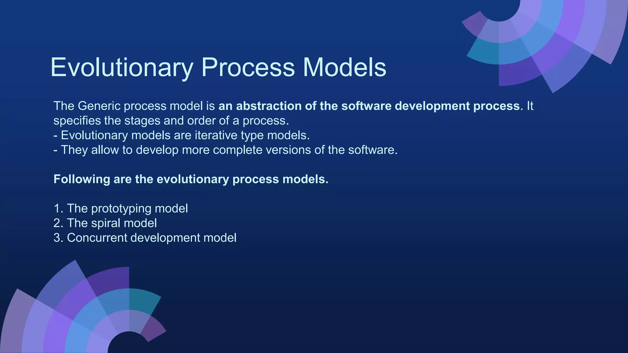 Evolutionary Process Models
The Generic process model is an abstraction of the software development process. It
specifies the stages and order of a process.
- Evolutionary models are iterative type models.
- They allow to develop more complete versions of the software.
Following are the evolutionary process models.
1. The prototyping model
2. The spiral model
3. Concurrent development model
 