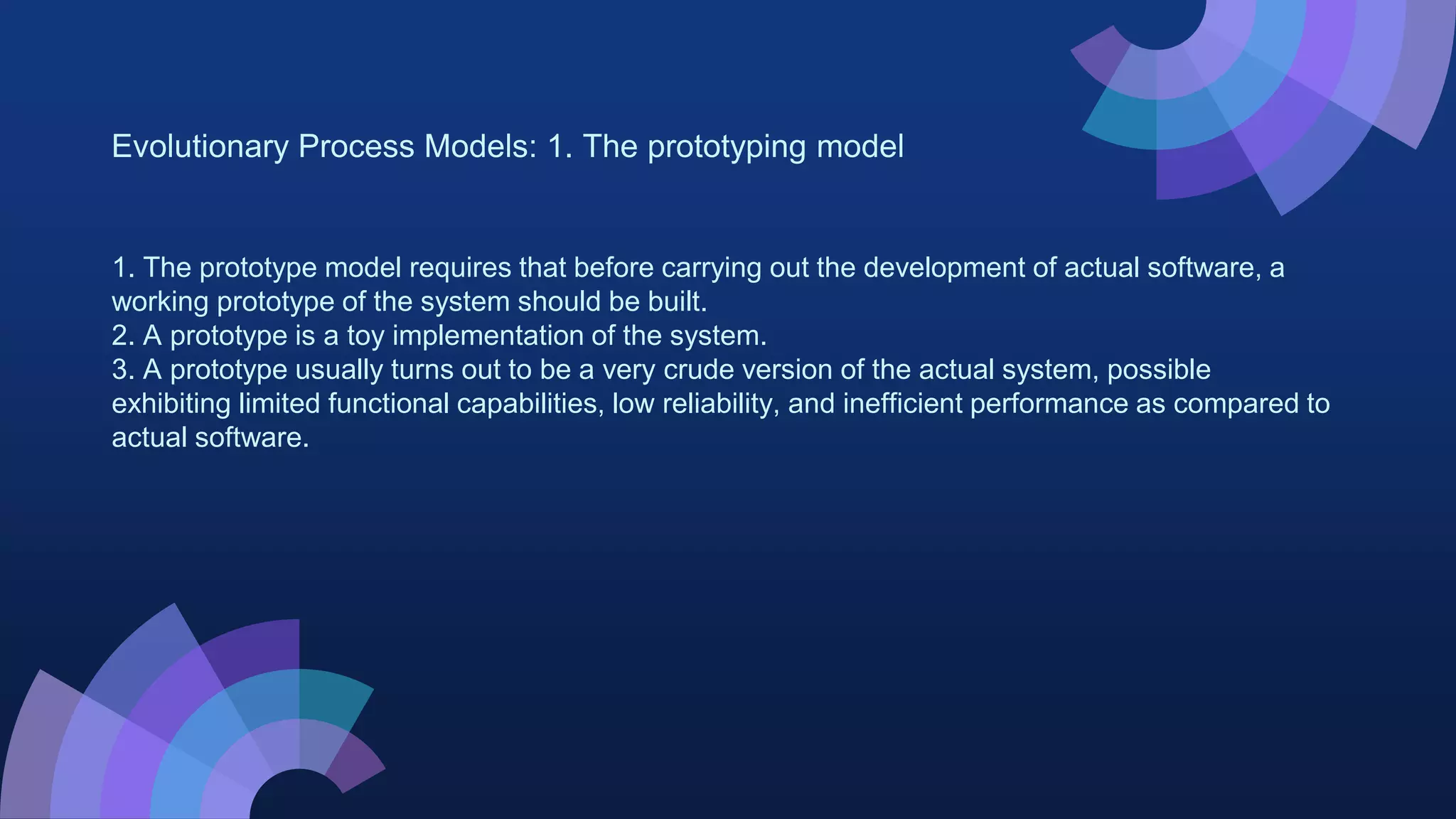 Evolutionary Process Models: 1. The prototyping model
1. The prototype model requires that before carrying out the development of actual software, a
working prototype of the system should be built.
2. A prototype is a toy implementation of the system.
3. A prototype usually turns out to be a very crude version of the actual system, possible
exhibiting limited functional capabilities, low reliability, and inefficient performance as compared to
actual software.
 