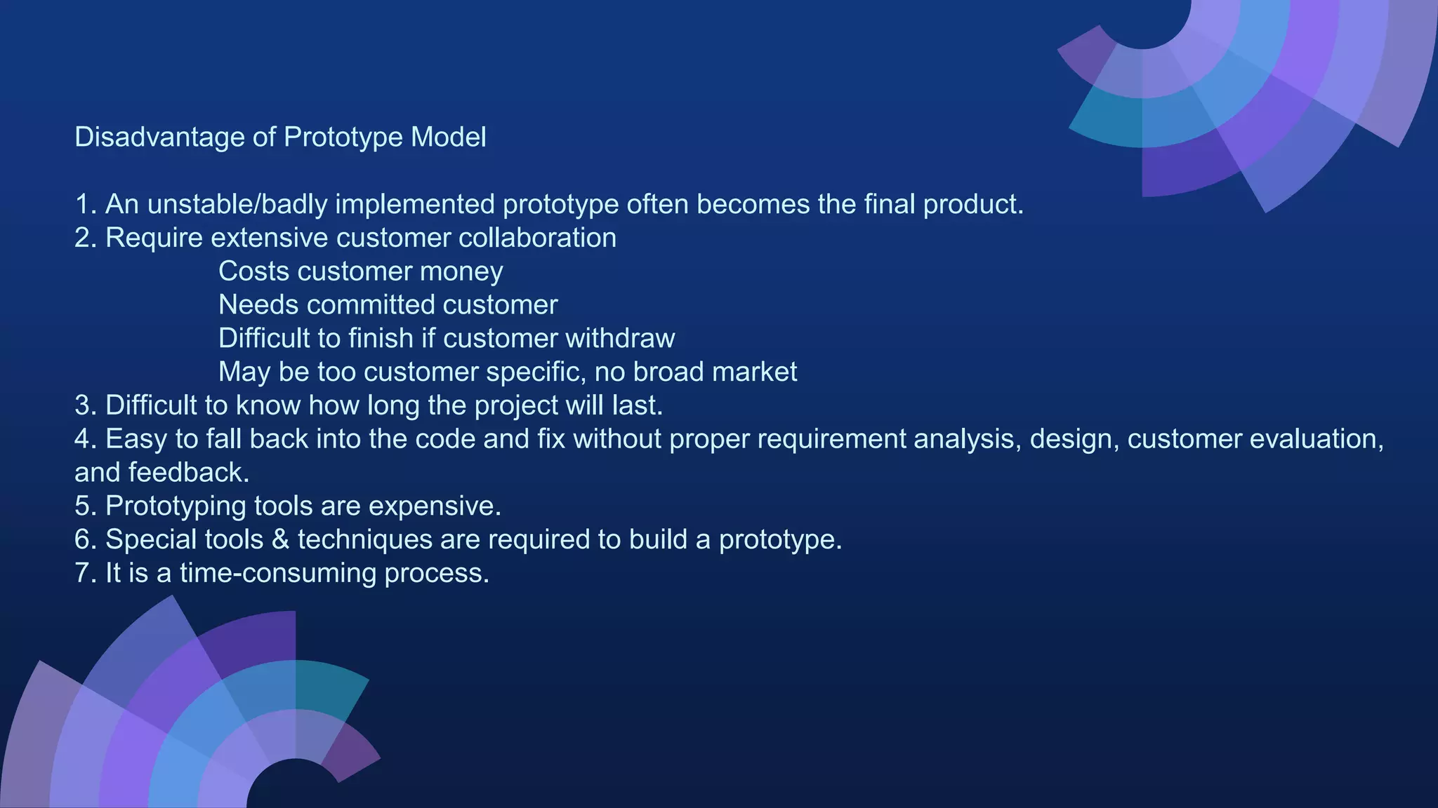 Disadvantage of Prototype Model
1. An unstable/badly implemented prototype often becomes the final product.
2. Require extensive customer collaboration
Costs customer money
Needs committed customer
Difficult to finish if customer withdraw
May be too customer specific, no broad market
3. Difficult to know how long the project will last.
4. Easy to fall back into the code and fix without proper requirement analysis, design, customer evaluation,
and feedback.
5. Prototyping tools are expensive.
6. Special tools & techniques are required to build a prototype.
7. It is a time-consuming process.
 