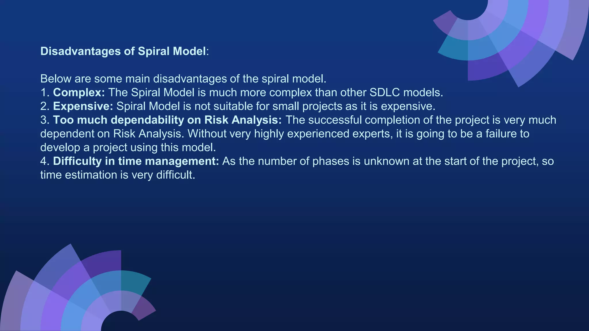 Disadvantages of Spiral Model:
Below are some main disadvantages of the spiral model.
1. Complex: The Spiral Model is much more complex than other SDLC models.
2. Expensive: Spiral Model is not suitable for small projects as it is expensive.
3. Too much dependability on Risk Analysis: The successful completion of the project is very much
dependent on Risk Analysis. Without very highly experienced experts, it is going to be a failure to
develop a project using this model.
4. Difficulty in time management: As the number of phases is unknown at the start of the project, so
time estimation is very difficult.
 