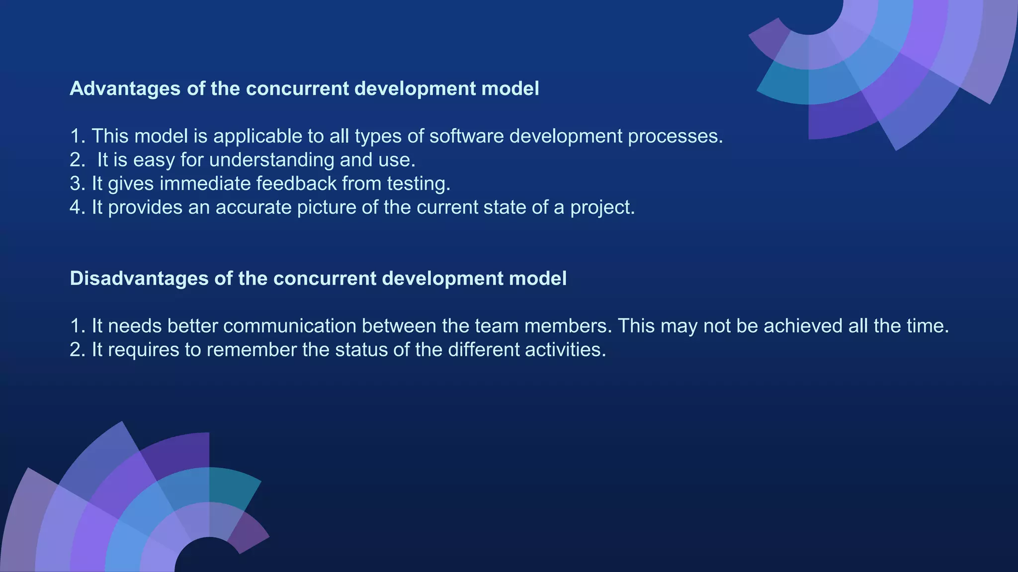 Advantages of the concurrent development model
1. This model is applicable to all types of software development processes.
2. It is easy for understanding and use.
3. It gives immediate feedback from testing.
4. It provides an accurate picture of the current state of a project.
Disadvantages of the concurrent development model
1. It needs better communication between the team members. This may not be achieved all the time.
2. It requires to remember the status of the different activities.
 