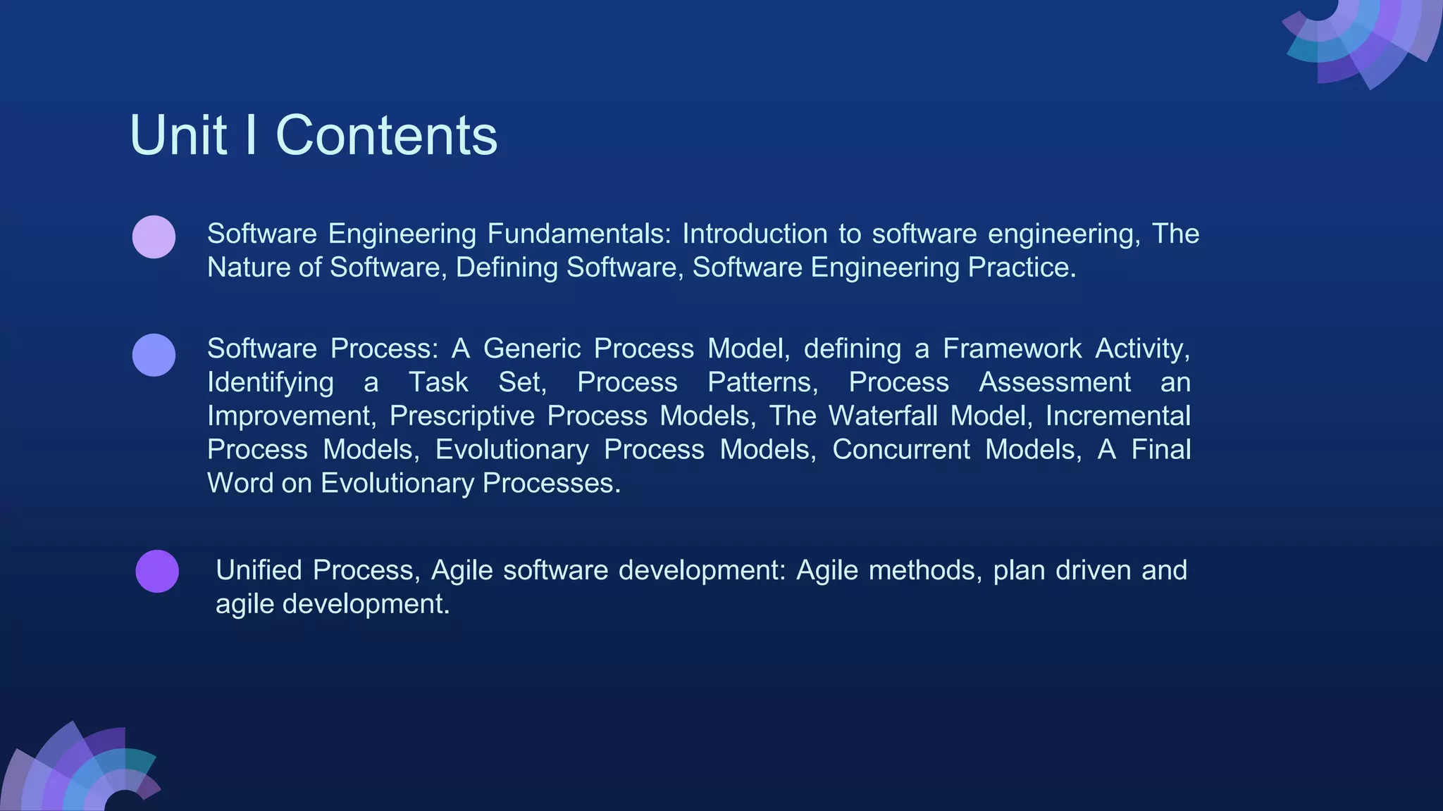 Unit I Contents
Unified Process, Agile software development: Agile methods, plan driven and
agile development.
Software Process: A Generic Process Model, defining a Framework Activity,
Identifying a Task Set, Process Patterns, Process Assessment an
Improvement, Prescriptive Process Models, The Waterfall Model, Incremental
Process Models, Evolutionary Process Models, Concurrent Models, A Final
Word on Evolutionary Processes.
Software Engineering Fundamentals: Introduction to software engineering, The
Nature of Software, Defining Software, Software Engineering Practice.
 