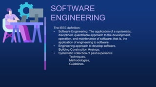 SOFTWARE
ENGINEERING
The IEEE definition:
• Software Engineering: The application of a systematic,
disciplined, quantifiable approach to the development,
operation, and maintenance of software; that is, the
application of engineering to software.
• Engineering approach to develop software.
Building Construction Analogy.
• Systematic collection of past experience:
Techniques,
Methodologies,
Guidelines.
 
