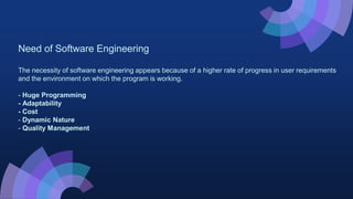 Need of Software Engineering
The necessity of software engineering appears because of a higher rate of progress in user requirements
and the environment on which the program is working.
- Huge Programming
- Adaptability
- Cost
- Dynamic Nature
- Quality Management
 