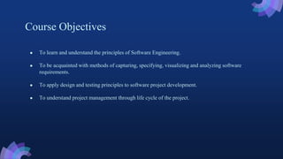 Course Objectives
● To learn and understand the principles of Software Engineering.
● To be acquainted with methods of capturing, specifying, visualizing and analyzing software
requirements.
● To apply design and testing principles to software project development.
● To understand project management through life cycle of the project.
 
