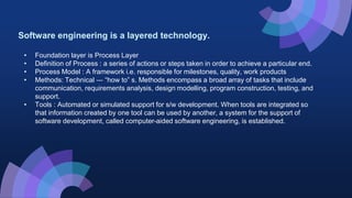 Software engineering is a layered technology.
• Foundation layer is Process Layer
• Definition of Process : a series of actions or steps taken in order to achieve a particular end.
• Process Model : A framework i.e. responsible for milestones, quality, work products
• Methods: Technical ― “how to” s. Methods encompass a broad array of tasks that include
communication, requirements analysis, design modelling, program construction, testing, and
support.
• Tools : Automated or simulated support for s/w development. When tools are integrated so
that information created by one tool can be used by another, a system for the support of
software development, called computer-aided software engineering, is established.
 