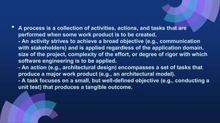 • A process is a collection of activities, actions, and tasks that are
performed when some work product is to be created.
- An activity strives to achieve a broad objective (e.g., communication
with stakeholders) and is applied regardless of the application domain,
size of the project, complexity of the effort, or degree of rigor with which
software engineering is to be applied.
- An action (e.g., architectural design) encompasses a set of tasks that
produce a major work product (e.g., an architectural model).
- A task focuses on a small, but well-defined objective (e.g., conducting a
unit test) that produces a tangible outcome.
 