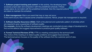 1. Software project tracking and control- In this activity, the developing team
accesses project plan and compares it with the predefined schedule. If these
project plans do not match with the predefined schedule, then the required actions
are taken to maintain the schedule.
2. Risk management- Risk is an event that may or may not occur.
If the event occurs, then it causes some unwanted outcome. Hence, proper risk management is required.
3. Software Quality Assurance (SQA)- SQA is the planned and systematic pattern of activities which
are required to give a guarantee of software quality.
For example, during the software development meetings are conducted at every stage of development to
find out the defects and suggest improvements to produce good quality software.
4. Formal Technical Reviews (FTR)- FTR is a meeting conducted by the technical staff.
The motive of the meeting is to detect quality problems and suggest improvements.
The technical person focuses on the quality of the software from the customer point of view.
 