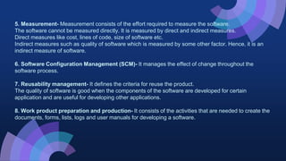5. Measurement- Measurement consists of the effort required to measure the software.
The software cannot be measured directly. It is measured by direct and indirect measures.
Direct measures like cost, lines of code, size of software etc.
Indirect measures such as quality of software which is measured by some other factor. Hence, it is an
indirect measure of software.
6. Software Configuration Management (SCM)- It manages the effect of change throughout the
software process.
7. Reusability management- It defines the criteria for reuse the product.
The quality of software is good when the components of the software are developed for certain
application and are useful for developing other applications.
8. Work product preparation and production- It consists of the activities that are needed to create the
documents, forms, lists, logs and user manuals for developing a software.
 
