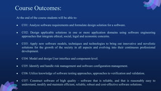 Course Outcomes:
At the end of the course students will be able to-
● CO1: Analyze software requirements and formulate design solution for a software.
● CO2: Design applicable solutions in one or more application domains using software engineering
approaches that integrate ethical, social, legal and economic concerns.
● CO3: Apply new software models, techniques and technologies to bring out innovative and novelistic
solutions for the growth of the society in all aspects and evolving into their continuous professional
development.
● CO4: Model and design User interface and component-level.
● CO5: Identify and handle risk management and software configuration management.
● CO6: Utilize knowledge of software testing approaches, approaches to verification and validation.
● CO7: Construct software of high quality – software that is reliable, and that is reasonably easy to
understand, modify and maintain efficient, reliable, robust and cost-effective software solutions.
 