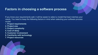 Factors in choosing a software process
If you know your requirements well, it will be easier to select a model that best matches your
needs. You need to keep the following factors in mind when selecting your software process
model:
1. Project requirements
2. Project size
3. Project complexity
4. Cost of delay
5. Customer involvement
6. Familiarity with technology
7. Project resources
 