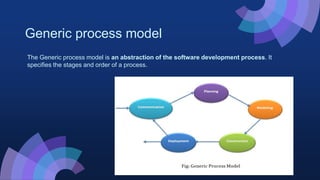 Generic process model
The Generic process model is an abstraction of the software development process. It
specifies the stages and order of a process.
 