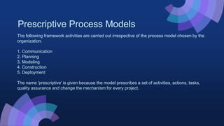 Prescriptive Process Models
The following framework activities are carried out irrespective of the process model chosen by the
organization.
1. Communication
2. Planning
3. Modeling
4. Construction
5. Deployment
The name 'prescriptive' is given because the model prescribes a set of activities, actions, tasks,
quality assurance and change the mechanism for every project.
 