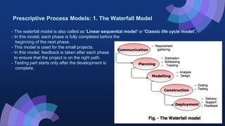 Prescriptive Process Models: 1. The Waterfall Model
- The waterfall model is also called as 'Linear sequential model' or 'Classic life cycle model'.
- In this model, each phase is fully completed before the
beginning of the next phase.
- This model is used for the small projects.
- In this model, feedback is taken after each phase
to ensure that the project is on the right path.
- Testing part starts only after the development is
complete.
 