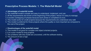 Prescriptive Process Models: 1. The Waterfall Model
-> Advantages of waterfall model
1. The waterfall model is simple and easy to understand, implement, and use.
2. All the requirements are known at the beginning of the project, hence it is easy to manage.
3. It avoids overlapping of phases because each phase is completed at once.
4. This model works for small projects because the requirements are understood very well.
5. This model is preferred for those projects where the quality is more important as compared to
the cost of the project.
-> Disadvantages of the waterfall model
1. This model is not good for complex and object oriented projects.
2. It is a poor model for long projects.
3. The problems with this model are uncovered, until the software testing.
4. The amount of risk is high.
 
