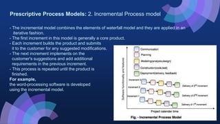 Prescriptive Process Models: 2. Incremental Process model
- The incremental model combines the elements of waterfall model and they are applied in an
iterative fashion.
- The first increment in this model is generally a core product.
- Each increment builds the product and submits
it to the customer for any suggested modifications.
- The next increment implements on the
customer's suggestions and add additional
requirements in the previous increment.
- This process is repeated until the product is
finished.
For example,
the word-processing software is developed
using the incremental model.
 