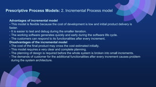 Prescriptive Process Models: 2. Incremental Process model
Advantages of incremental model
- This model is flexible because the cost of development is low and initial product delivery is
faster.
- It is easier to test and debug during the smaller iteration.
- The working software generates quickly and early during the software life cycle.
- The customers can respond to its functionalities after every increment.
Disadvantages of the incremental model
- The cost of the final product may cross the cost estimated initially.
- This model requires a very clear and complete planning.
- The planning of design is required before the whole system is broken into small increments.
- The demands of customer for the additional functionalities after every increment causes problem
during the system architecture.
 