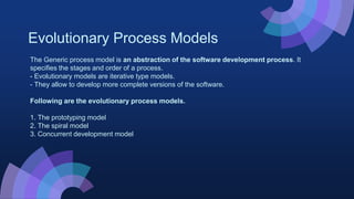 Evolutionary Process Models
The Generic process model is an abstraction of the software development process. It
specifies the stages and order of a process.
- Evolutionary models are iterative type models.
- They allow to develop more complete versions of the software.
Following are the evolutionary process models.
1. The prototyping model
2. The spiral model
3. Concurrent development model
 