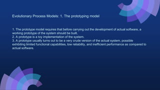 Evolutionary Process Models: 1. The prototyping model
1. The prototype model requires that before carrying out the development of actual software, a
working prototype of the system should be built.
2. A prototype is a toy implementation of the system.
3. A prototype usually turns out to be a very crude version of the actual system, possible
exhibiting limited functional capabilities, low reliability, and inefficient performance as compared to
actual software.
 