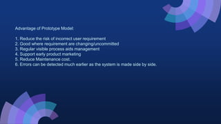 Advantage of Prototype Model:
1. Reduce the risk of incorrect user requirement
2. Good where requirement are changing/uncommitted
3. Regular visible process aids management
4. Support early product marketing
5. Reduce Maintenance cost.
6. Errors can be detected much earlier as the system is made side by side.
 