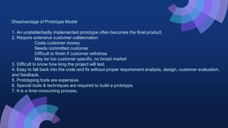 Disadvantage of Prototype Model
1. An unstable/badly implemented prototype often becomes the final product.
2. Require extensive customer collaboration
Costs customer money
Needs committed customer
Difficult to finish if customer withdraw
May be too customer specific, no broad market
3. Difficult to know how long the project will last.
4. Easy to fall back into the code and fix without proper requirement analysis, design, customer evaluation,
and feedback.
5. Prototyping tools are expensive.
6. Special tools & techniques are required to build a prototype.
7. It is a time-consuming process.
 