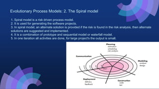 Evolutionary Process Models: 2. The Spiral model
1. Spiral model is a risk driven process model.
2. It is used for generating the software projects.
3. In spiral model, an alternate solution is provided if the risk is found in the risk analysis, then alternate
solutions are suggested and implemented.
4. It is a combination of prototype and sequential model or waterfall model.
5. In one iteration all activities are done, for large project's the output is small.
 