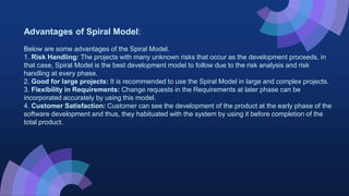 Advantages of Spiral Model:
Below are some advantages of the Spiral Model.
1. Risk Handling: The projects with many unknown risks that occur as the development proceeds, in
that case, Spiral Model is the best development model to follow due to the risk analysis and risk
handling at every phase.
2. Good for large projects: It is recommended to use the Spiral Model in large and complex projects.
3. Flexibility in Requirements: Change requests in the Requirements at later phase can be
incorporated accurately by using this model.
4. Customer Satisfaction: Customer can see the development of the product at the early phase of the
software development and thus, they habituated with the system by using it before completion of the
total product.
 