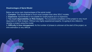 Disadvantages of Spiral Model:
Below are some main disadvantages of the spiral model.
1. Complex: The Spiral Model is much more complex than other SDLC models.
2. Expensive: Spiral Model is not suitable for small projects as it is expensive.
3. Too much dependability on Risk Analysis: The successful completion of the project is very much
dependent on Risk Analysis. Without very highly experienced experts, it is going to be a failure to
develop a project using this model.
4. Difficulty in time management: As the number of phases is unknown at the start of the project, so
time estimation is very difficult.
 