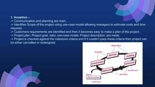 1. Inception –
-> Communication and planning are main.
-> Identifies Scope of the project using use-case model allowing managers to estimate costs and time
required.
-> Customers requirements are identified and then it becomes easy to make a plan of the project.
-> Project plan, Project goal, risks, use-case model, Project description, are made.
-> Project is checked against the milestone criteria and if it couldn’t pass these criteria then project can
be either cancelled or redesigned.
 