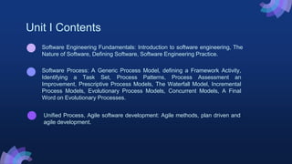 Unit I Contents
Unified Process, Agile software development: Agile methods, plan driven and
agile development.
Software Process: A Generic Process Model, defining a Framework Activity,
Identifying a Task Set, Process Patterns, Process Assessment an
Improvement, Prescriptive Process Models, The Waterfall Model, Incremental
Process Models, Evolutionary Process Models, Concurrent Models, A Final
Word on Evolutionary Processes.
Software Engineering Fundamentals: Introduction to software engineering, The
Nature of Software, Defining Software, Software Engineering Practice.
 