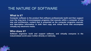 THE NATURE OF SOFTWARE
What is it?
Computer software is the product that software professionals build and then support
over the long term. It encompasses programs that execute within a computer of any
size and architecture, content that is presented as the computer programs execute,
and descriptive information in both hard copy and virtual forms that encompass
virtually any electronic media.
Who does it?
Software engineers build and support software, and virtually everyone in the
industrialized world uses it either directly or indirectly.
 