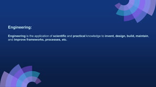 Engineering:
Engineering is the application of scientific and practical knowledge to invent, design, build, maintain,
and improve frameworks, processes, etc.
 