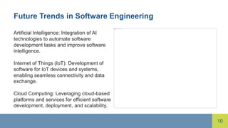 10
Future Trends in Software Engineering
Artificial Intelligence: Integration of AI
technologies to automate software
development tasks and improve software
intelligence.
Internet of Things (IoT): Development of
software for IoT devices and systems,
enabling seamless connectivity and data
exchange.
Cloud Computing: Leveraging cloud-based
platforms and services for efficient software
development, deployment, and scalability.
 