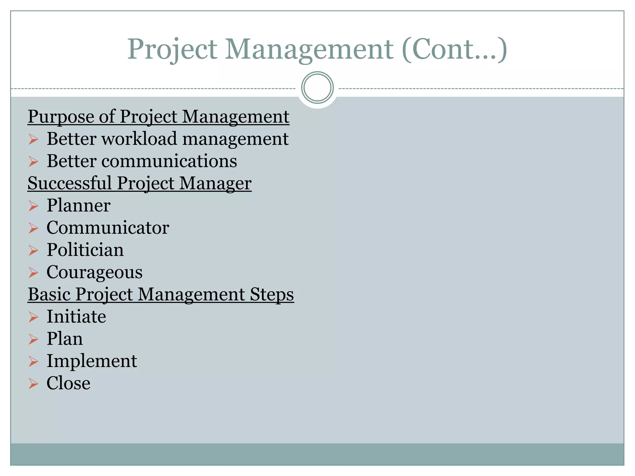 Project Management (Cont…)

Purpose of Project Management
 Better workload management
 Better communications
Successful Project Manager
 Planner
 Communicator
 Politician
 Courageous
Basic Project Management Steps
 Initiate
 Plan
 Implement
 Close
 