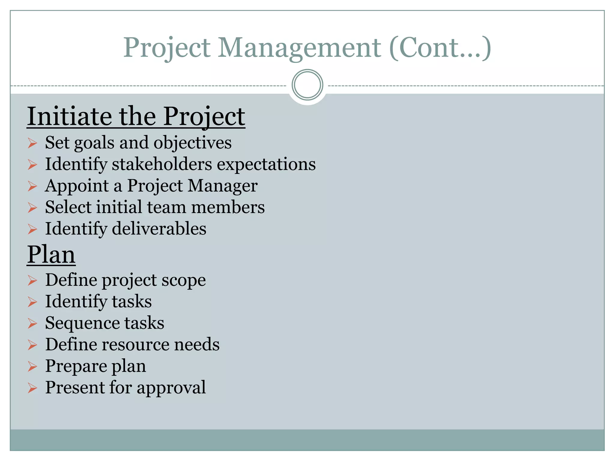 Project Management (Cont…)

Initiate the Project
   Set goals and objectives
   Identify stakeholders expectations
   Appoint a Project Manager
   Select initial team members
   Identify deliverables
Plan
   Define project scope
   Identify tasks
   Sequence tasks
   Define resource needs
   Prepare plan
   Present for approval
 