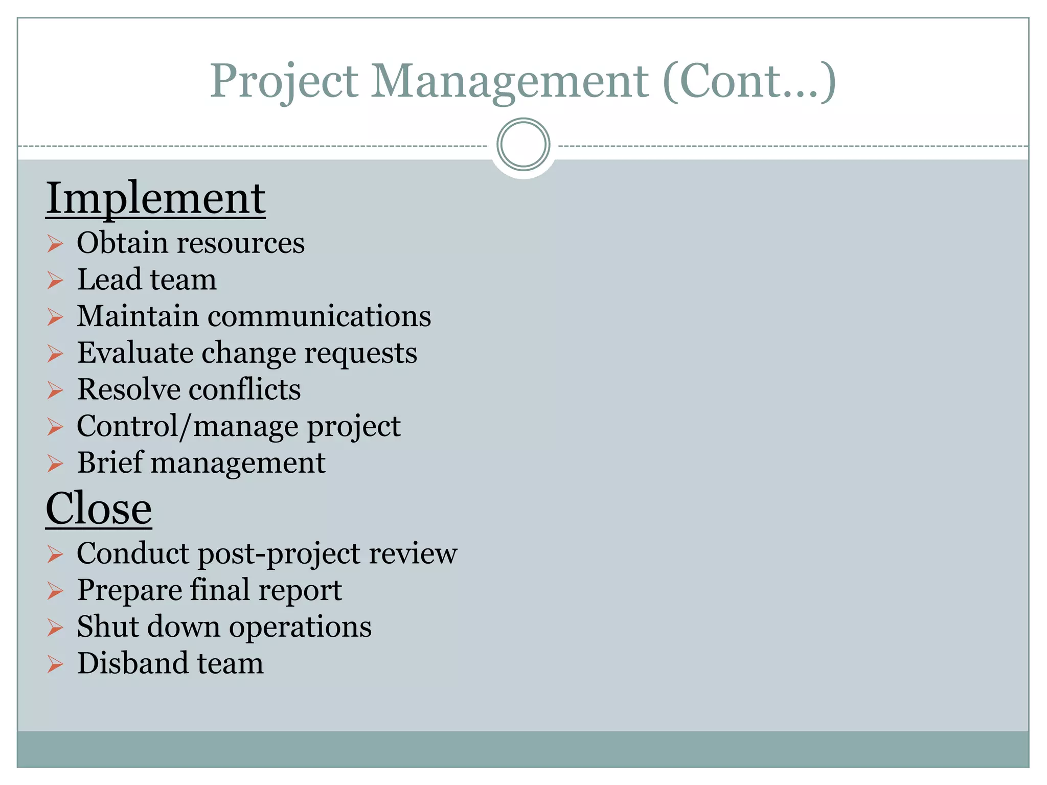 Project Management (Cont…)

Implement
   Obtain resources
   Lead team
   Maintain communications
   Evaluate change requests
   Resolve conflicts
   Control/manage project
   Brief management
Close
   Conduct post-project review
   Prepare final report
   Shut down operations
   Disband team
 