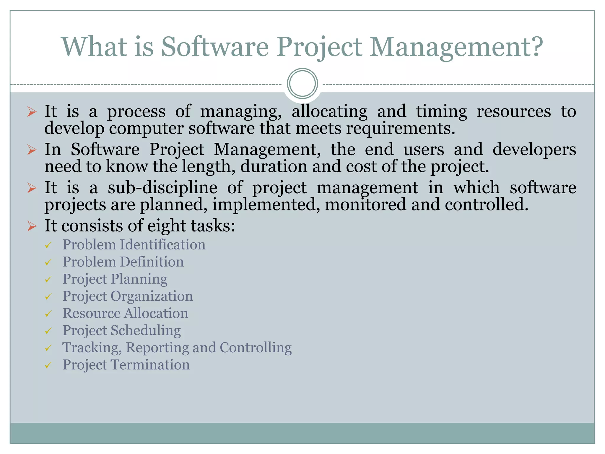 What is Software Project Management?

 It is a process of managing, allocating and timing resources to
  develop computer software that meets requirements.
 In Software Project Management, the end users and developers
  need to know the length, duration and cost of the project.
 It is a sub-discipline of project management in which software
  projects are planned, implemented, monitored and controlled.
 It consists of eight tasks:
     Problem Identification
     Problem Definition
     Project Planning
     Project Organization
     Resource Allocation
     Project Scheduling
     Tracking, Reporting and Controlling
     Project Termination
 