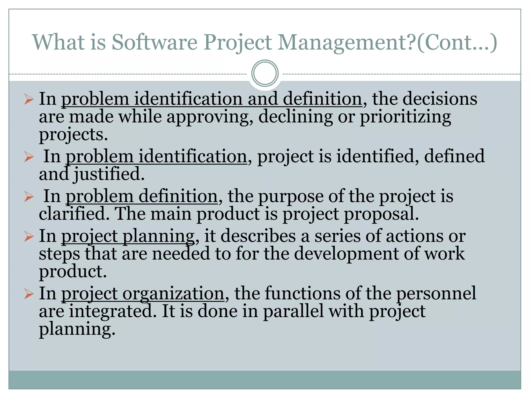 What is Software Project Management?(Cont…)

 In problem identification and definition, the decisions
  are made while approving, declining or prioritizing
  projects.
 In problem identification, project is identified, defined
  and justified.
 In problem definition, the purpose of the project is
  clarified. The main product is project proposal.
 In project planning, it describes a series of actions or
  steps that are needed to for the development of work
  product.
 In project organization, the functions of the personnel
  are integrated. It is done in parallel with project
  planning.
 
