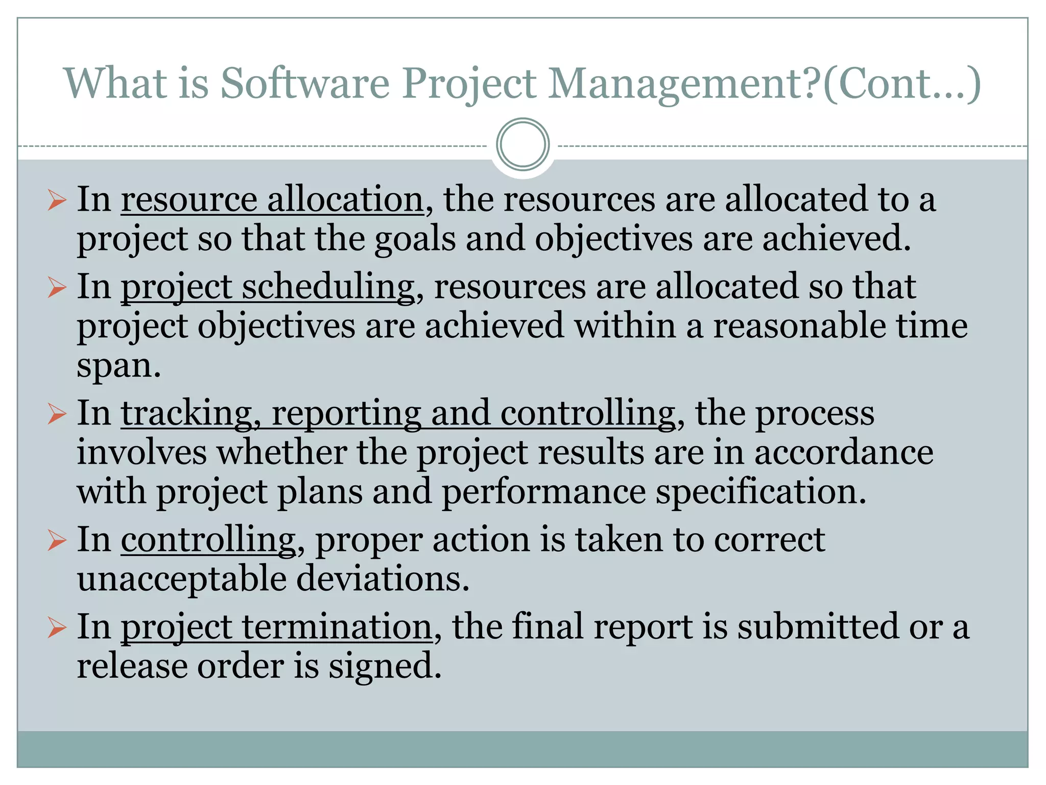 What is Software Project Management?(Cont…)

 In resource allocation, the resources are allocated to a
  project so that the goals and objectives are achieved.
 In project scheduling, resources are allocated so that
  project objectives are achieved within a reasonable time
  span.
 In tracking, reporting and controlling, the process
  involves whether the project results are in accordance
  with project plans and performance specification.
 In controlling, proper action is taken to correct
  unacceptable deviations.
 In project termination, the final report is submitted or a
  release order is signed.
 