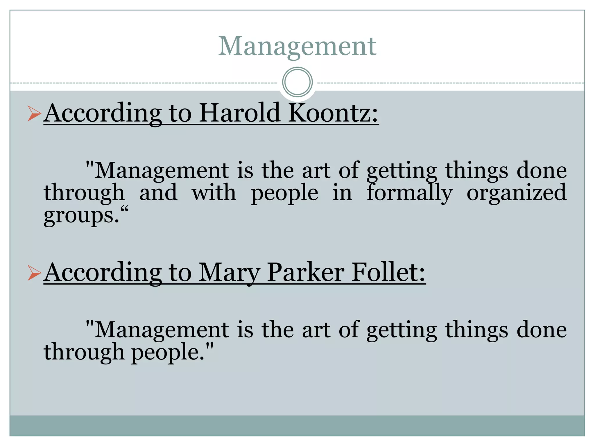 Management

According to Harold Koontz:

     "Management is the art of getting things done
 through and with people in formally organized
 groups.“

According to Mary Parker Follet:

     "Management is the art of getting things done
 through people."
 