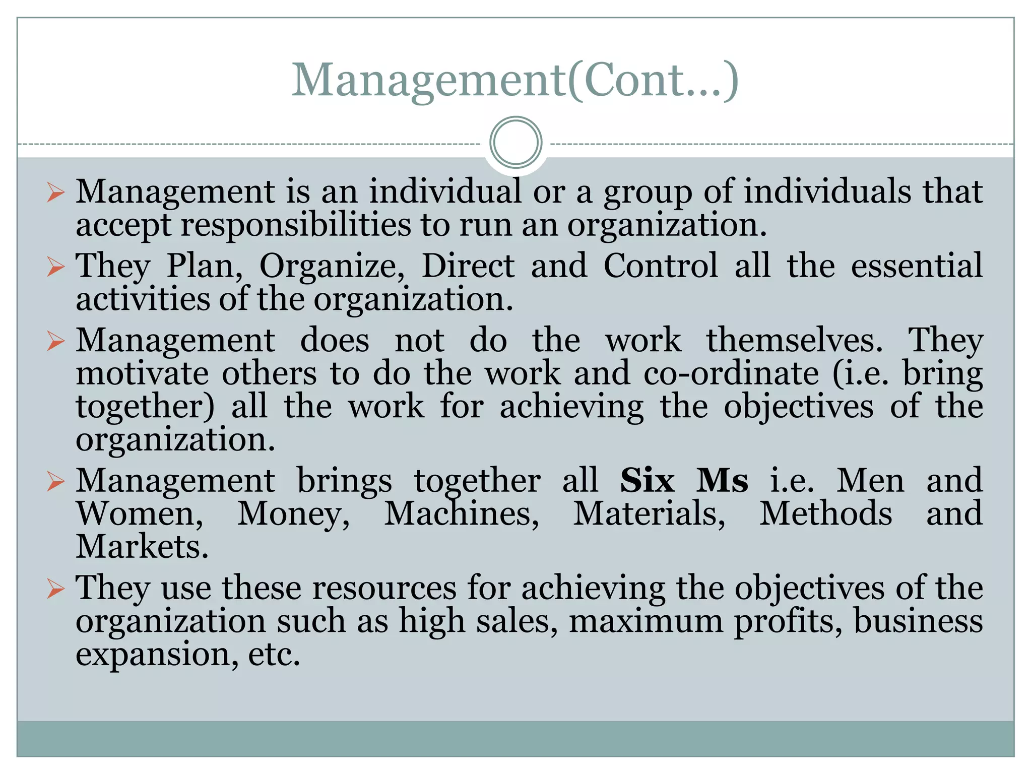 Management(Cont…)

 Management is an individual or a group of individuals that
  accept responsibilities to run an organization.
 They Plan, Organize, Direct and Control all the essential
  activities of the organization.
 Management does not do the work themselves. They
  motivate others to do the work and co-ordinate (i.e. bring
  together) all the work for achieving the objectives of the
  organization.
 Management brings together all Six Ms i.e. Men and
  Women, Money, Machines, Materials, Methods and
  Markets.
 They use these resources for achieving the objectives of the
  organization such as high sales, maximum profits, business
  expansion, etc.
 