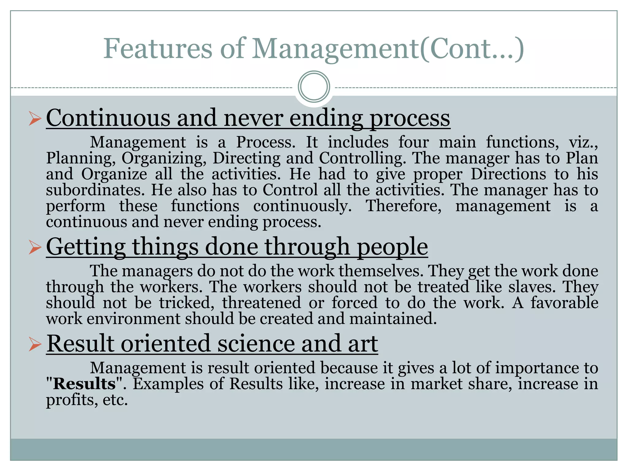 Features of Management(Cont…)

 Continuous and never ending process
       Management is a Process. It includes four main functions, viz.,
 Planning, Organizing, Directing and Controlling. The manager has to Plan
 and Organize all the activities. He had to give proper Directions to his
 subordinates. He also has to Control all the activities. The manager has to
 perform these functions continuously. Therefore, management is a
 continuous and never ending process.
 Getting things done through people
      The managers do not do the work themselves. They get the work done
 through the workers. The workers should not be treated like slaves. They
 should not be tricked, threatened or forced to do the work. A favorable
 work environment should be created and maintained.
 Result oriented science and art
       Management is result oriented because it gives a lot of importance to
 "Results". Examples of Results like, increase in market share, increase in
 profits, etc.
 