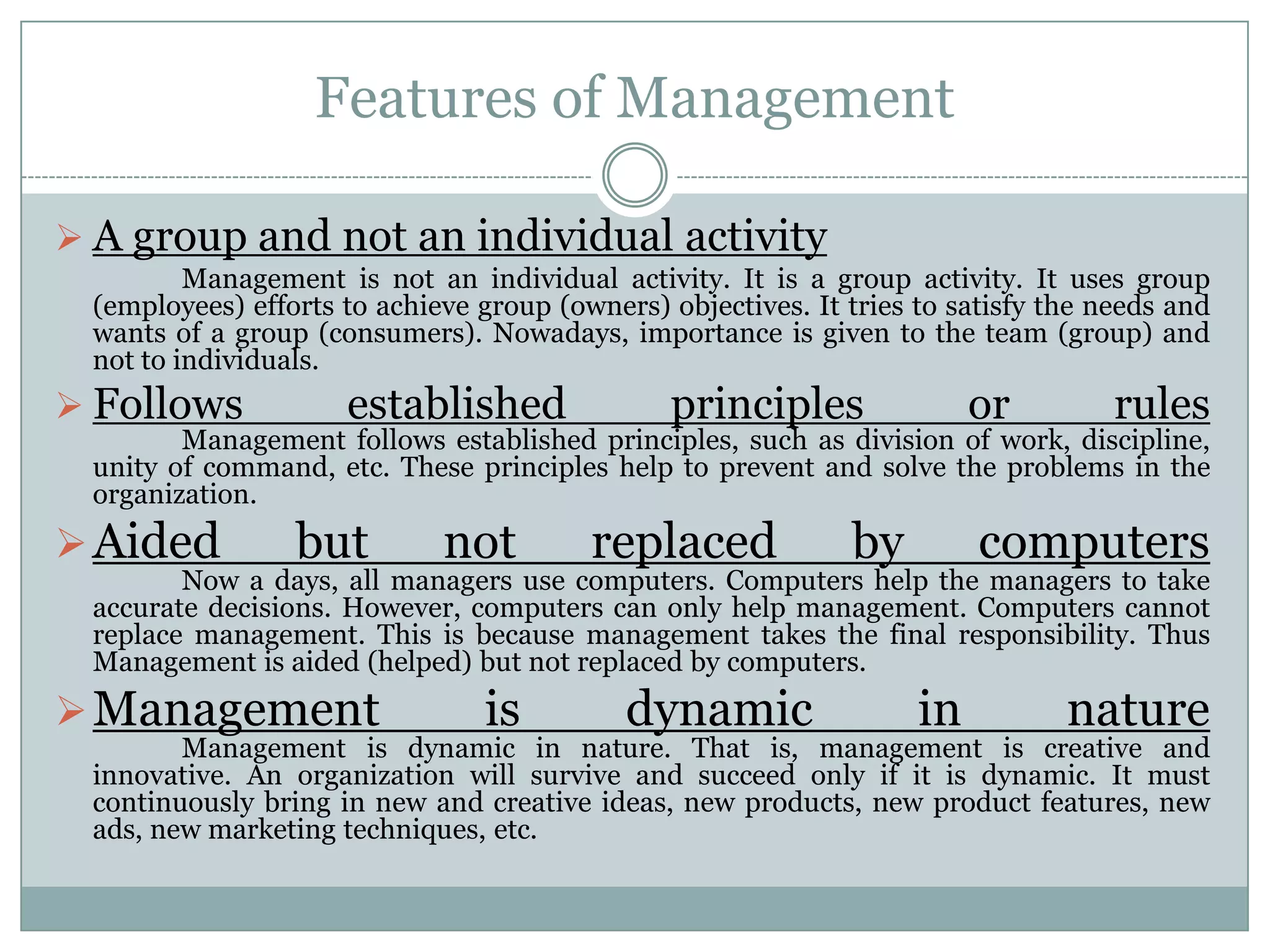 Features of Management

 A group and not an individual activity
         Management is not an individual activity. It is a group activity. It uses group
 (employees) efforts to achieve group (owners) objectives. It tries to satisfy the needs and
 wants of a group (consumers). Nowadays, importance is given to the team (group) and
 not to individuals.
 Follows            established                principles               or         rules
        Management follows established principles, such as division of work, discipline,
 unity of command, etc. These principles help to prevent and solve the problems in the
 organization.
 Aided          but         not         replaced             by         computers
        Now a days, all managers use computers. Computers help the managers to take
 accurate decisions. However, computers can only help management. Computers cannot
 replace management. This is because management takes the final responsibility. Thus
 Management is aided (helped) but not replaced by computers.
 Management                    is          dynamic                 in          nature
        Management is dynamic in nature. That is, management is creative and
 innovative. An organization will survive and succeed only if it is dynamic. It must
 continuously bring in new and creative ideas, new products, new product features, new
 ads, new marketing techniques, etc.
 