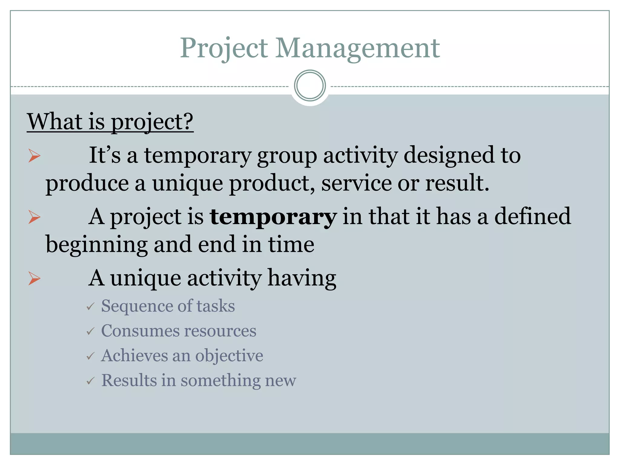 Project Management

What is project?
     It’s a temporary group activity designed to
  produce a unique product, service or result.
     A project is temporary in that it has a defined
  beginning and end in time
     A unique activity having
        Sequence of tasks
        Consumes resources
        Achieves an objective
        Results in something new
 