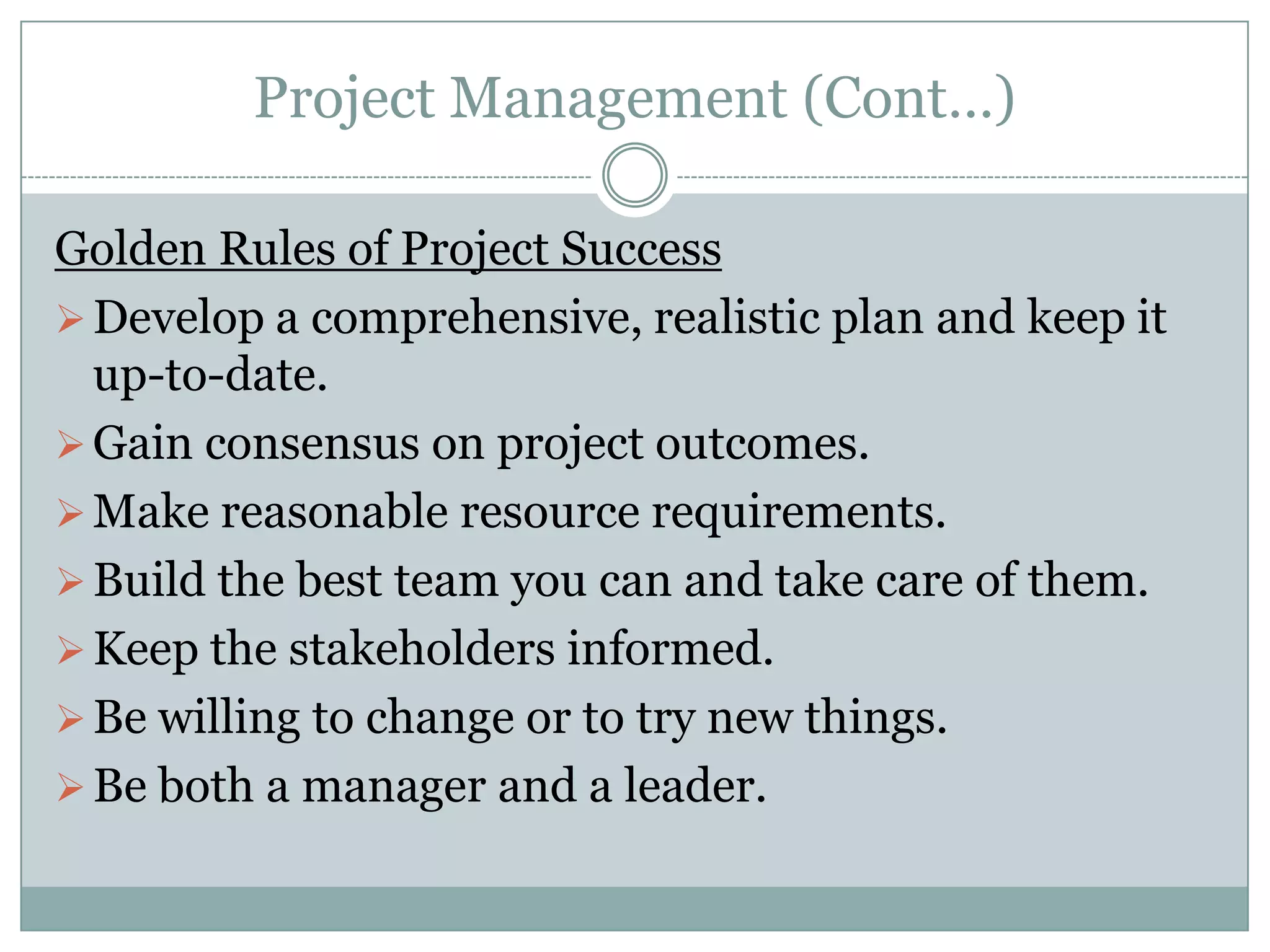 Project Management (Cont…)

Golden Rules of Project Success
 Develop a comprehensive, realistic plan and keep it
  up-to-date.
 Gain consensus on project outcomes.
 Make reasonable resource requirements.
 Build the best team you can and take care of them.
 Keep the stakeholders informed.
 Be willing to change or to try new things.
 Be both a manager and a leader.
 