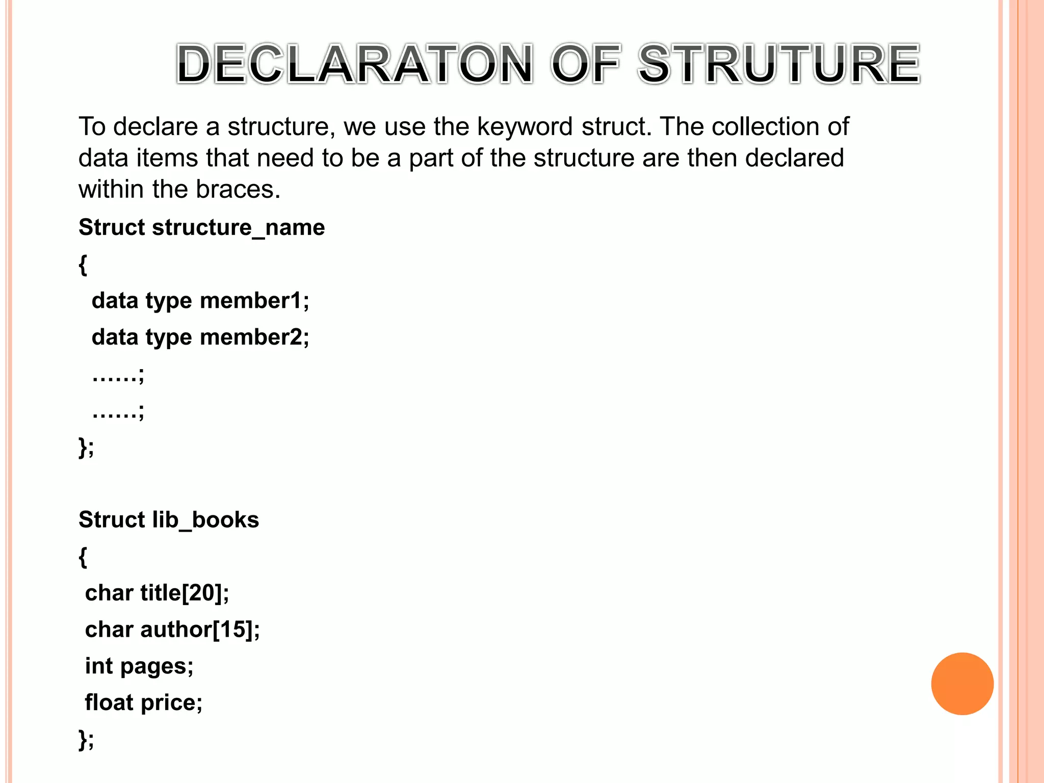 To declare a structure, we use the keyword struct. The collection of
data items that need to be a part of the structure are then declared
within the braces.
Struct structure_name
{
data type member1;
data type member2;
……;
……;
};
r example:
Struct lib_books
{
char title[20];
char author[15];
int pages;
float price;
};
 