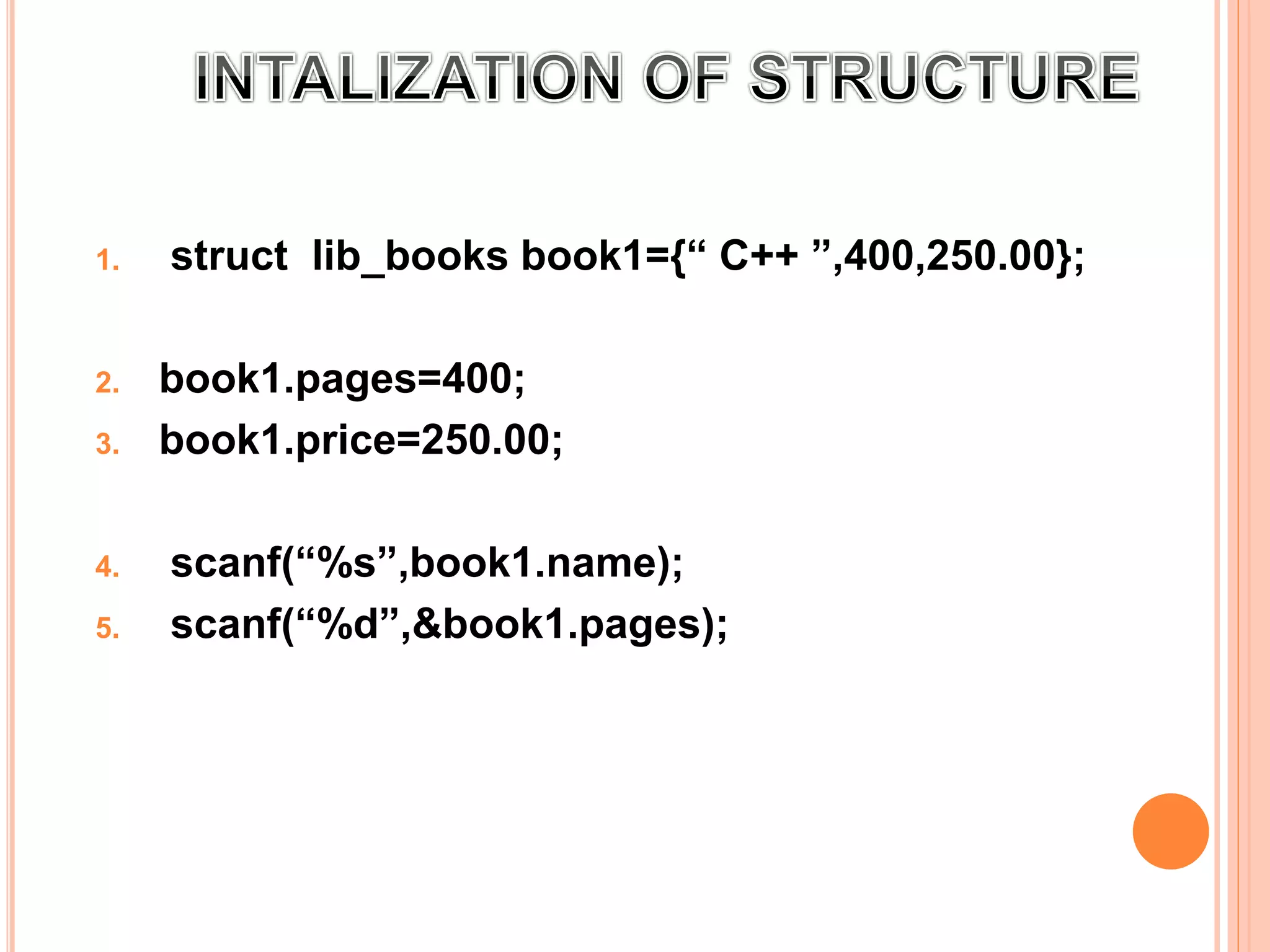 1. struct lib_books book1={“ C++ ”,400,250.00};
2. book1.pages=400;
3. book1.price=250.00;
4. scanf(“%s”,book1.name);
5. scanf(“%d”,&book1.pages);
 