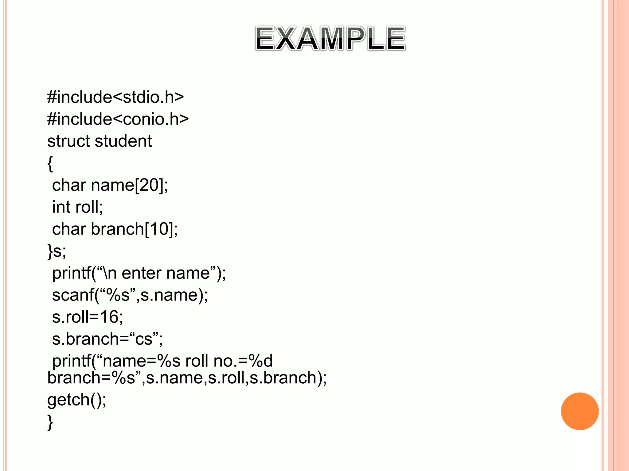 1:
#include<stdio.h>
#include<conio.h>
struct student
{
char name[20];
int roll;
char branch[10];
}s;
printf(“n enter name”);
scanf(“%s”,s.name);
s.roll=16;
s.branch=“cs”;
printf(“name=%s roll no.=%d
branch=%s”,s.name,s.roll,s.branch);
getch();
}
 